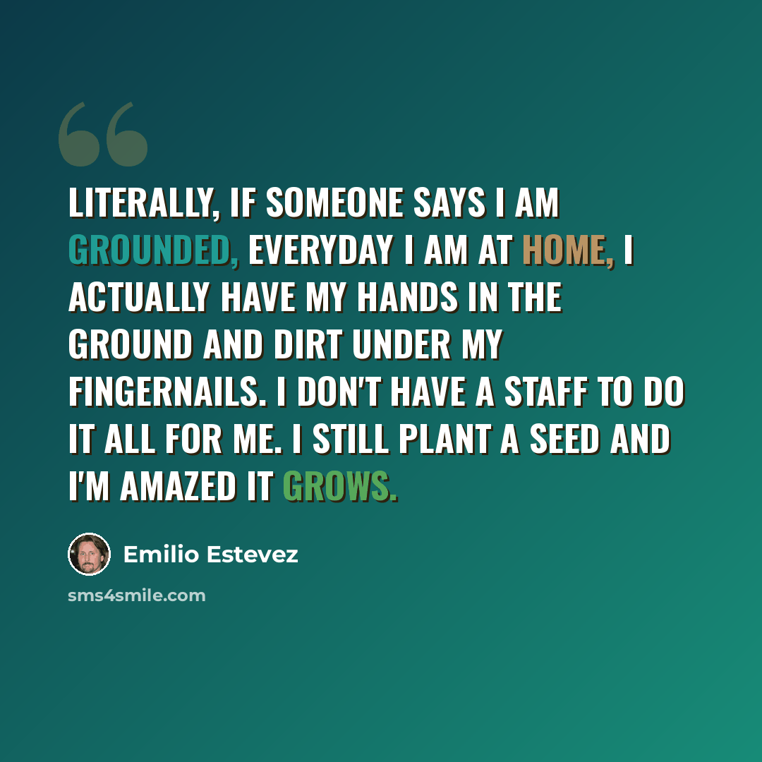 “Literally, if someone says I am grounded, everyday I am at home, I actually have my hands in the ground and dirt under my fingernails. I don't have a staff to do it all for me. I still plant a seed and I'm amazed it grows.” quote by Emilio Estevez