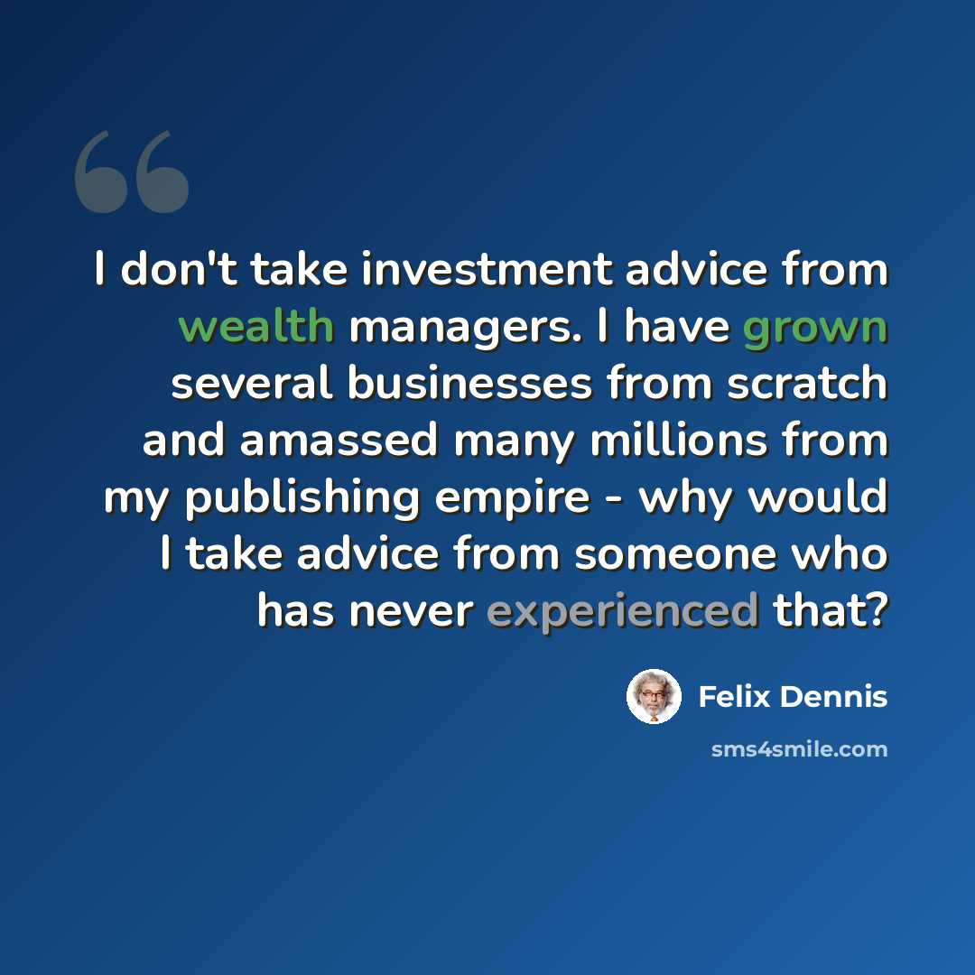 “I don't take investment advice from wealth managers. I have grown several businesses from scratch and amassed many millions from my publishing empire - why would I take advice from someone who has never experienced that?” quote by Felix Dennis
