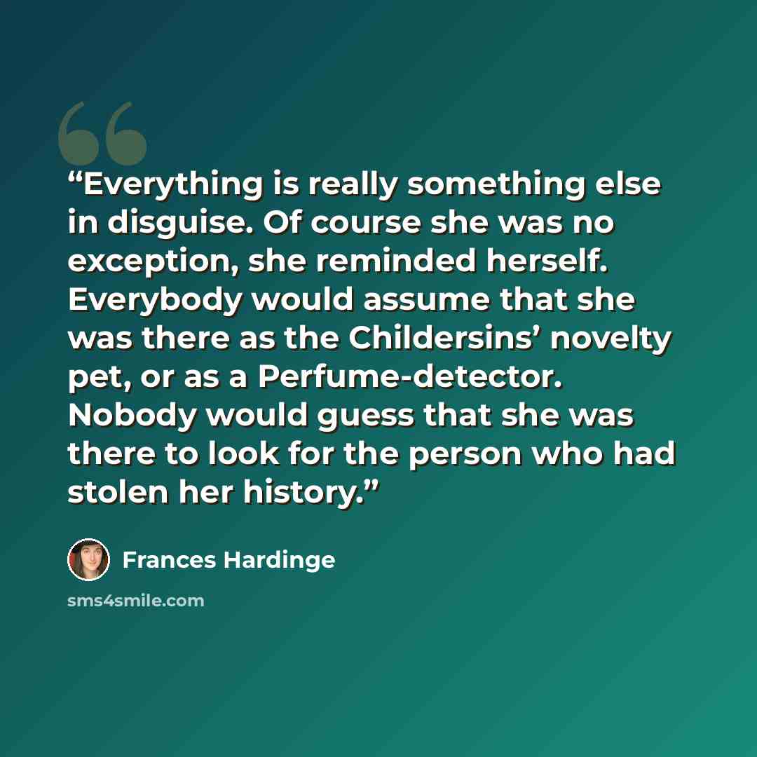 “Everything is really something else in disguise. Of course she was no exception, she reminded herself. Everybody would assume that she was there as the Childersins’ novelty pet, or as a Perfume-detector. Nobody would guess that she was there to look for the person who had stolen her history.” quote by Frances Hardinge