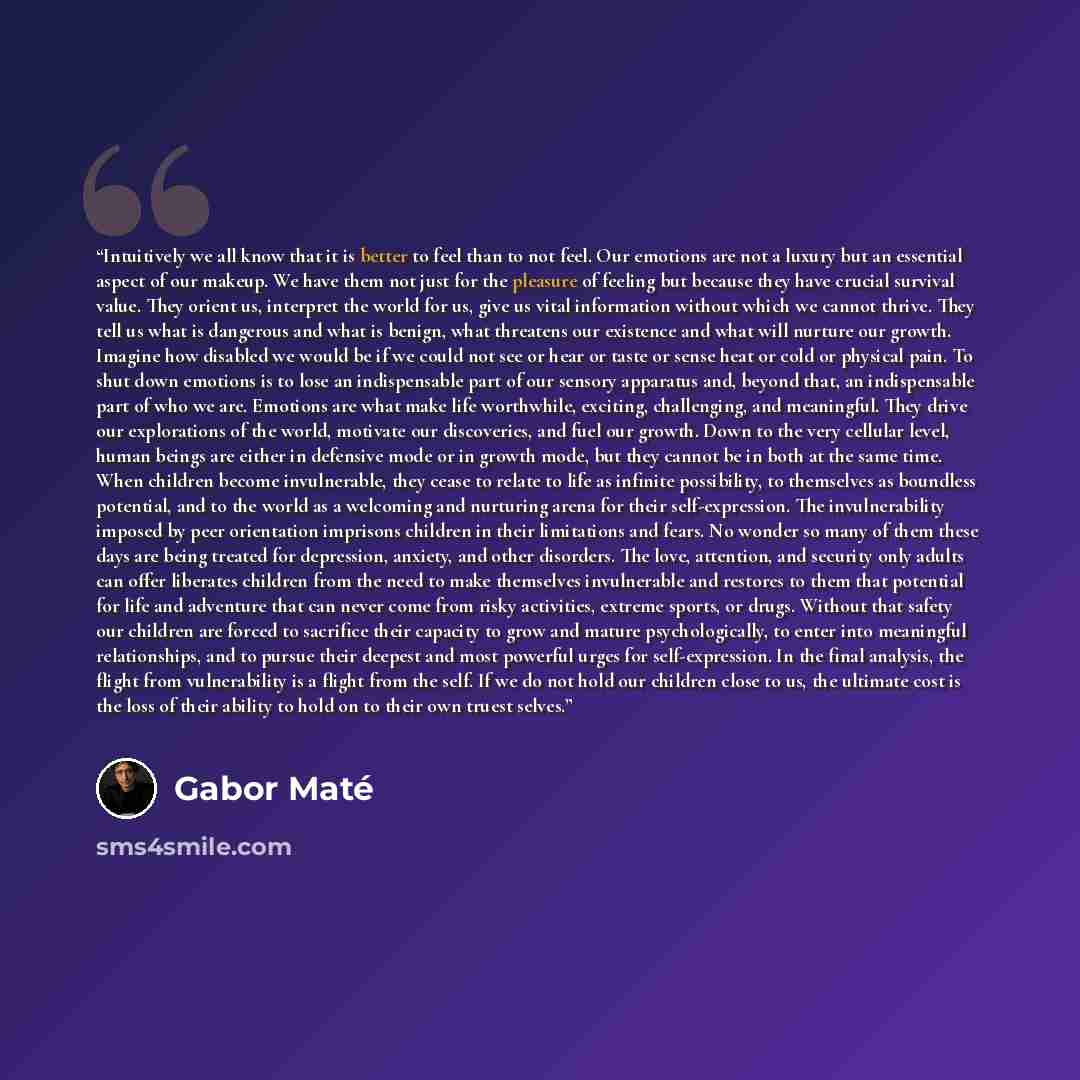 “Intuitively we all know that it is better to feel than to not feel. Our emotions are not a luxury but an essential aspect of our makeup. We have them not just for the pleasure of feeling but because they have crucial survival value. They orient us, interpret the world for us, give us vital…” quote by Gabor Maté