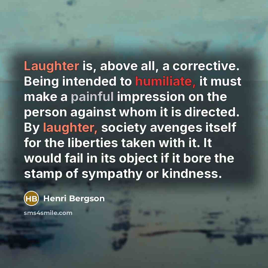 “Laughter is, above all, a corrective. Being intended to humiliate, it must make a painful impression on the person against whom it is directed. By laughter, society avenges itself for the liberties taken with it. It would fail in its object if it bore the stamp of sympathy or kindness.” quote by Henri Bergson