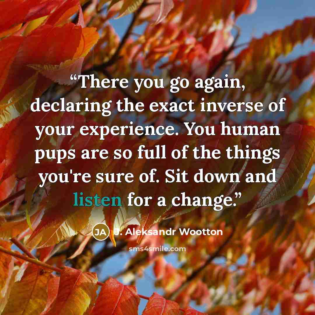 “There you go again, declaring the exact inverse of your experience. You human pups are so full of the things you're sure of. Sit down and listen for a change.” quote by J. Aleksandr Wootton