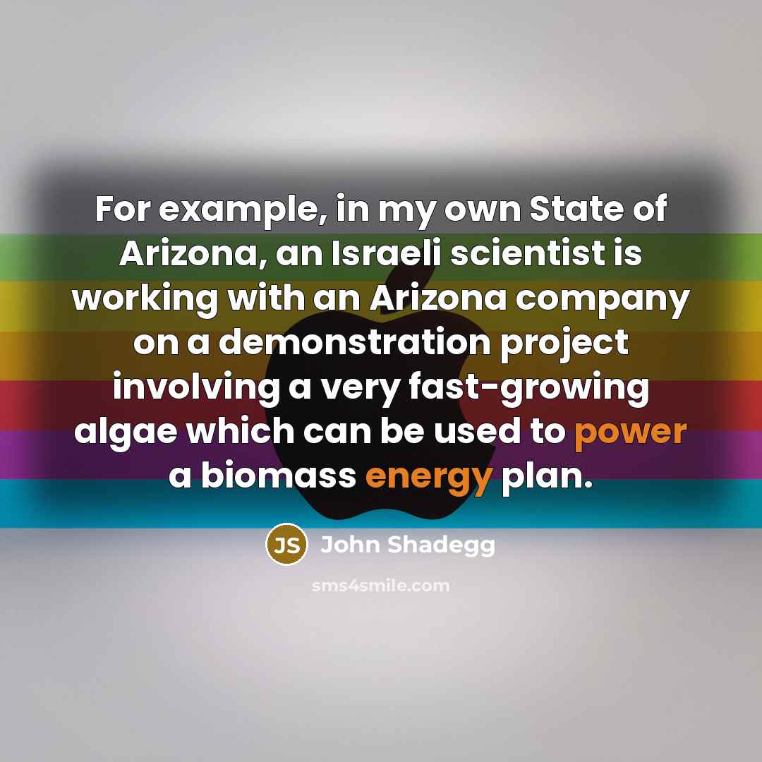 “For example, in my own State of Arizona, an Israeli scientist is working with an Arizona company on a demonstration project involving a very fast-growing algae which can be used to power a biomass energy plan.” quote by John Shadegg