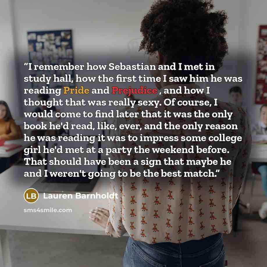 “I remember how Sebastian and I met in study hall, how the first time I saw him he was reading Pride and Prejudice , and how I thought that was really sexy. Of course, I would come to find later that it was the only book he'd read, like, ever, and the only reason he was reading it was to impress…” quote by Lauren Barnholdt