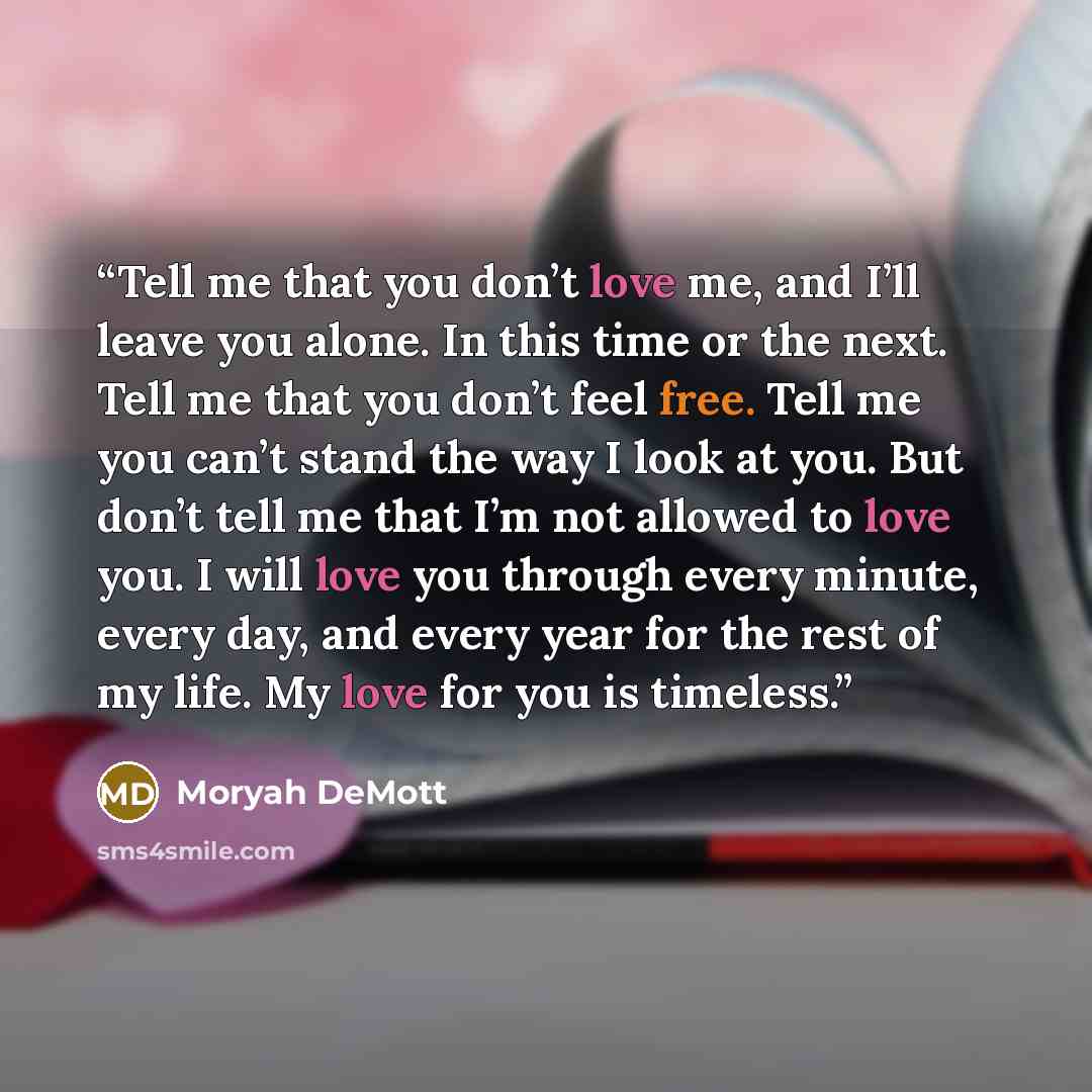 “Tell me that you don’t love me, and I’ll leave you alone. In this time or the next. Tell me that you don’t feel free. Tell me you can’t stand the way I look at you. But don’t tell me that I’m not allowed to love you. I will love you through every minute, every day, and every year for the rest of…” quote by Moryah DeMott