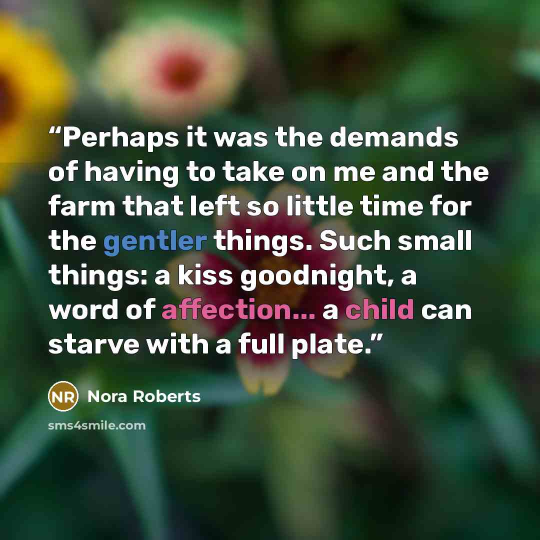 “Perhaps it was the demands of having to take on me and the farm that left so little time for the gentler things. Such small things: a kiss goodnight, a word of affection... a child can starve with a full plate.” quote by Nora Roberts