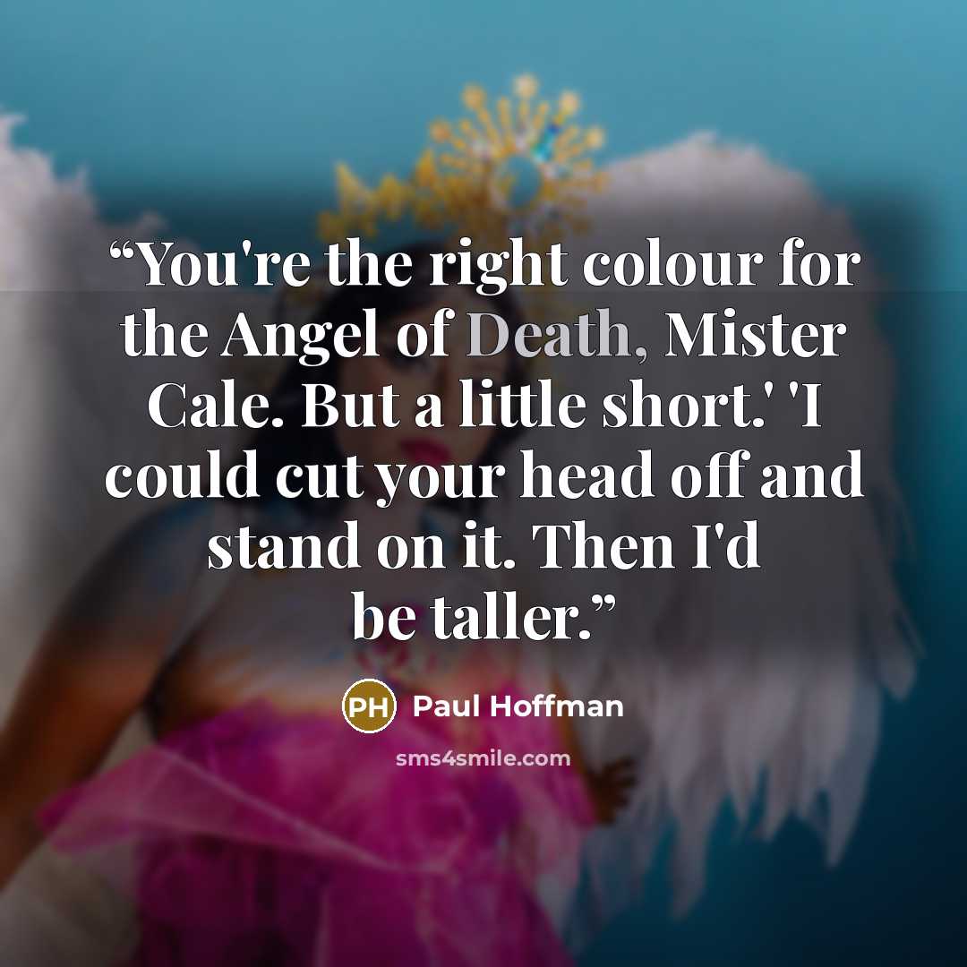 “You're the right colour for the Angel of Death, Mister Cale. But a little short.' 'I could cut your head off and stand on it. Then I'd be taller.” quote by Paul Hoffman