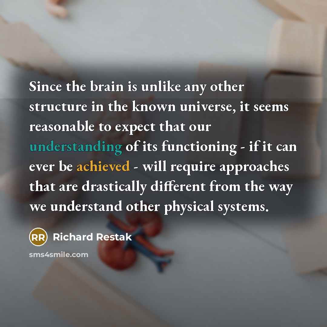 “Since the brain is unlike any other structure in the known universe, it seems reasonable to expect that our understanding of its functioning - if it can ever be achieved - will require approaches that are drastically different from the way we understand other physical systems.” quote by Richard Restak