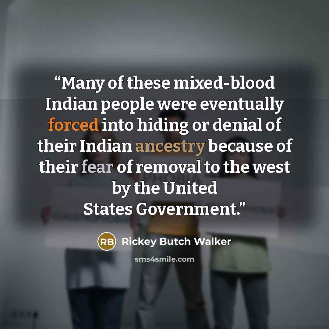 “Many of these mixed-blood Indian people were eventually forced into hiding or denial of their Indian ancestry because of their fear of removal to the west by the United States Government.” quote by Rickey Butch Walker