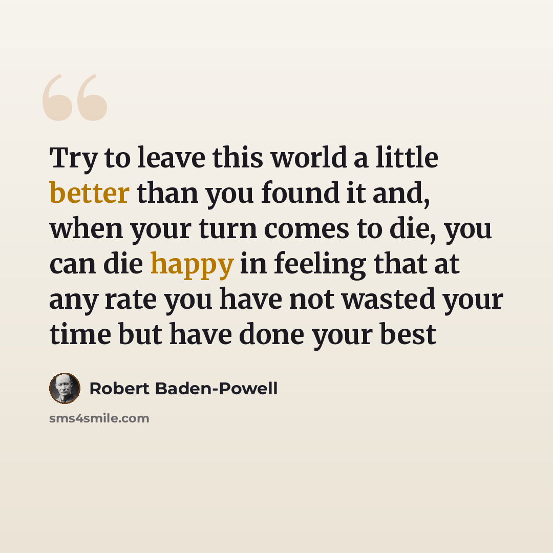 “Try to leave this world a little better than you found it and, when your turn comes to die, you can die happy in feeling that at any rate you have not wasted your time but have done your best” quote by Robert Baden-Powell