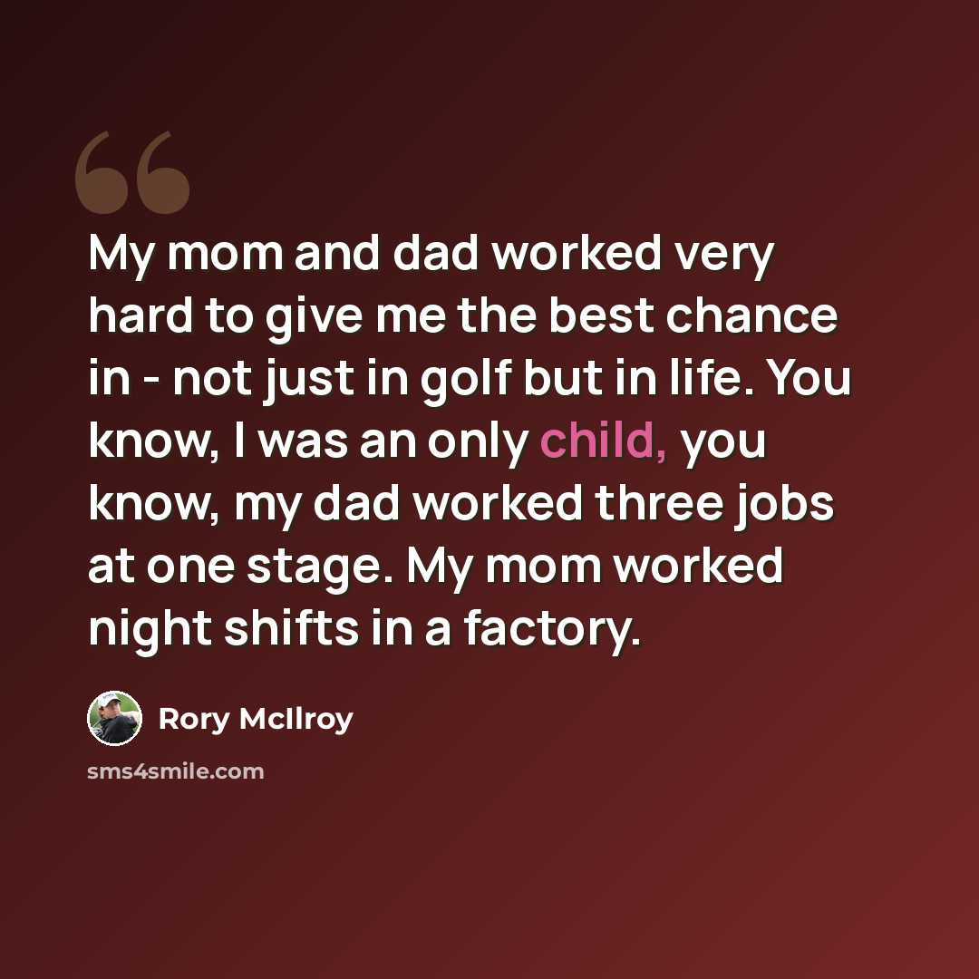 “My mom and dad worked very hard to give me the best chance in - not just in golf but in life. You know, I was an only child, you know, my dad worked three jobs at one stage. My mom worked night shifts in a factory.” quote by Rory McIlroy