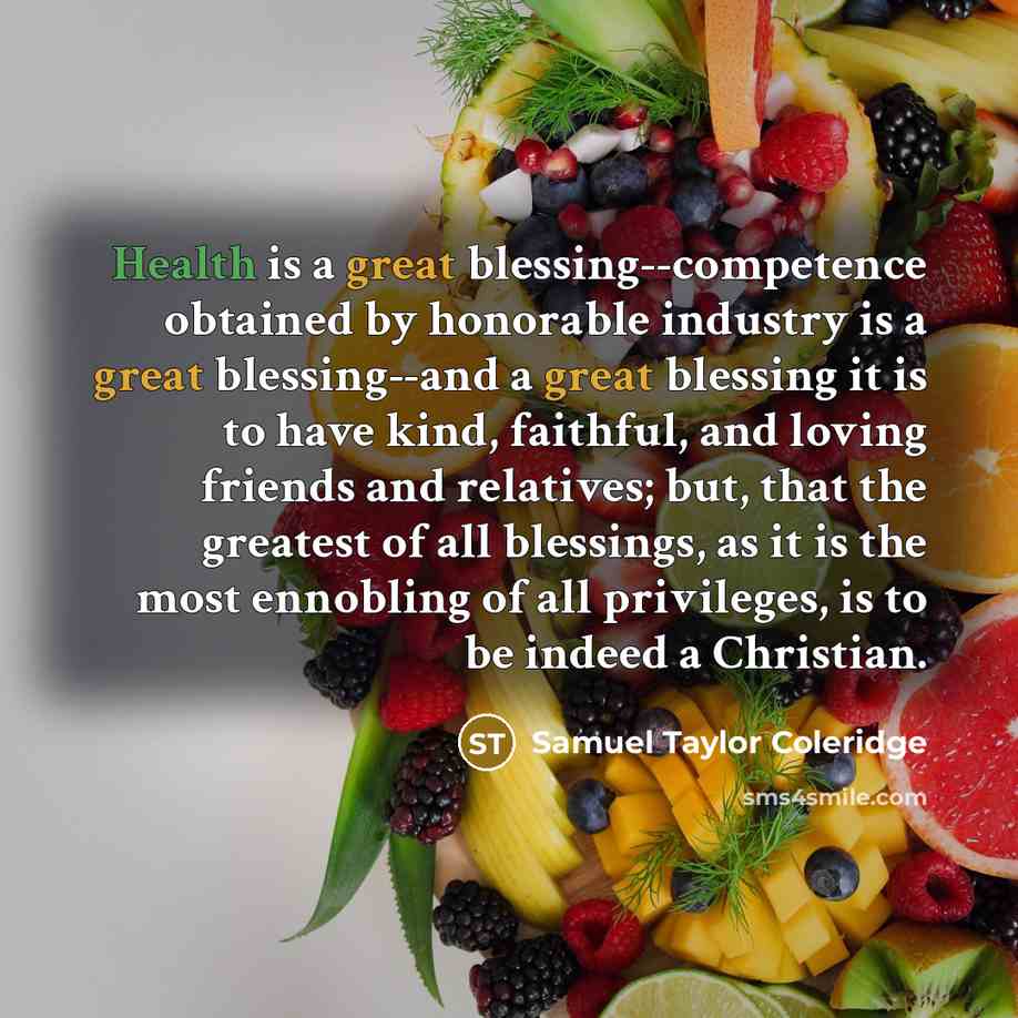 “Health is a great blessing--competence obtained by honorable industry is a great blessing--and a great blessing it is to have kind, faithful, and loving friends and relatives; but, that the greatest of all blessings, as it is the most ennobling of all privileges, is to be indeed a Christian.” quote by Samuel Taylor Coleridge
