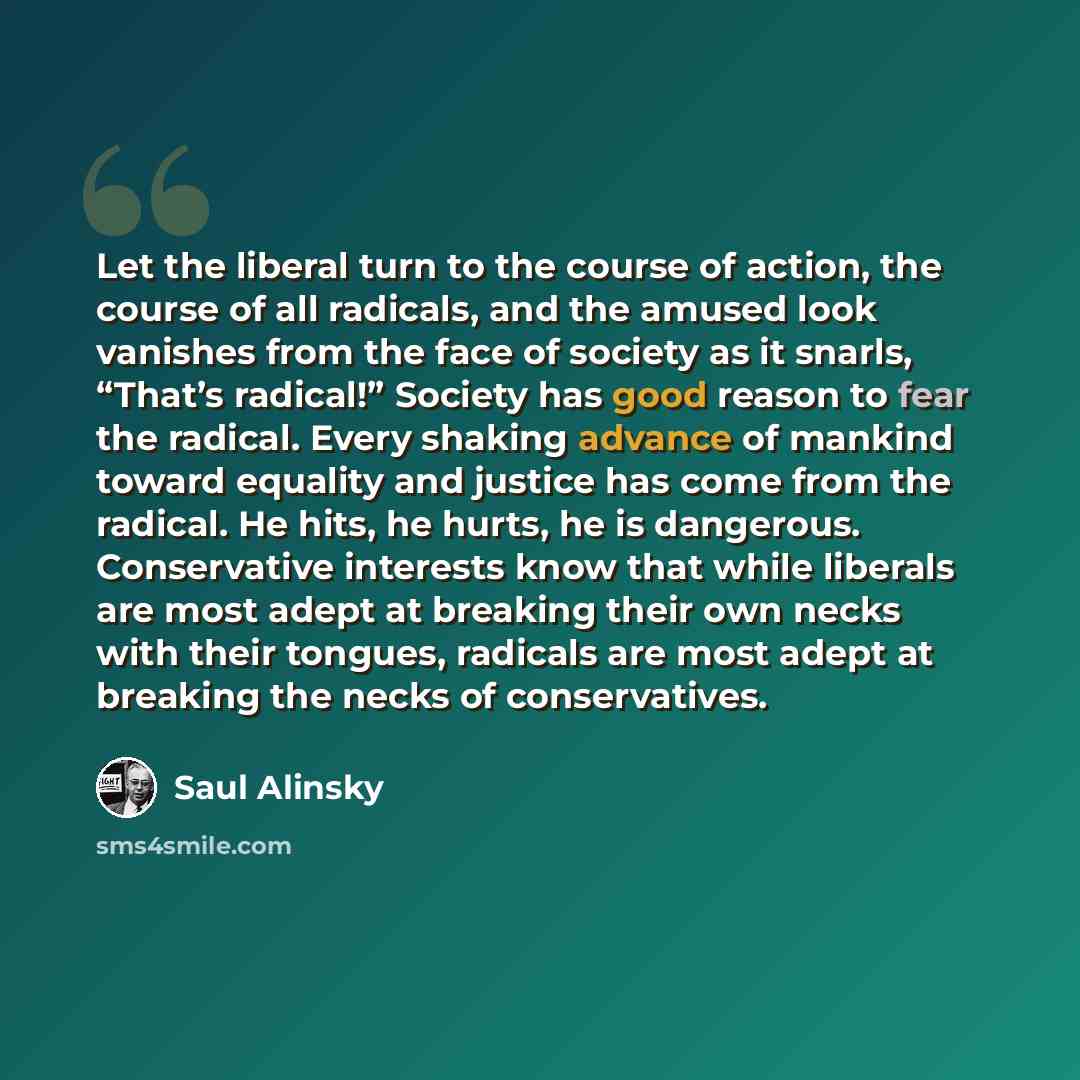“Let the liberal turn to the course of action, the course of all radicals, and the amused look vanishes from the face of society as it snarls, “That’s radical!” Society has good reason to fear the radical. Every shaking advance of mankind toward equality and justice has come from the radical. He…” quote by Saul Alinsky