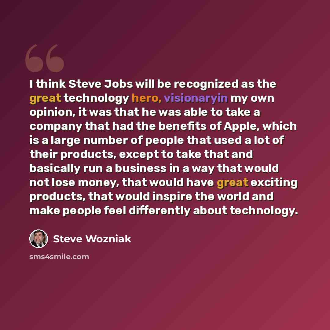 “I think Steve Jobs will be recognized as the great technology hero, visionaryin my own opinion, it was that he was able to take a company that had the benefits of Apple, which is a large number of people that used a lot of their products, except to take that and basically run a business in a way…” quote by Steve Wozniak