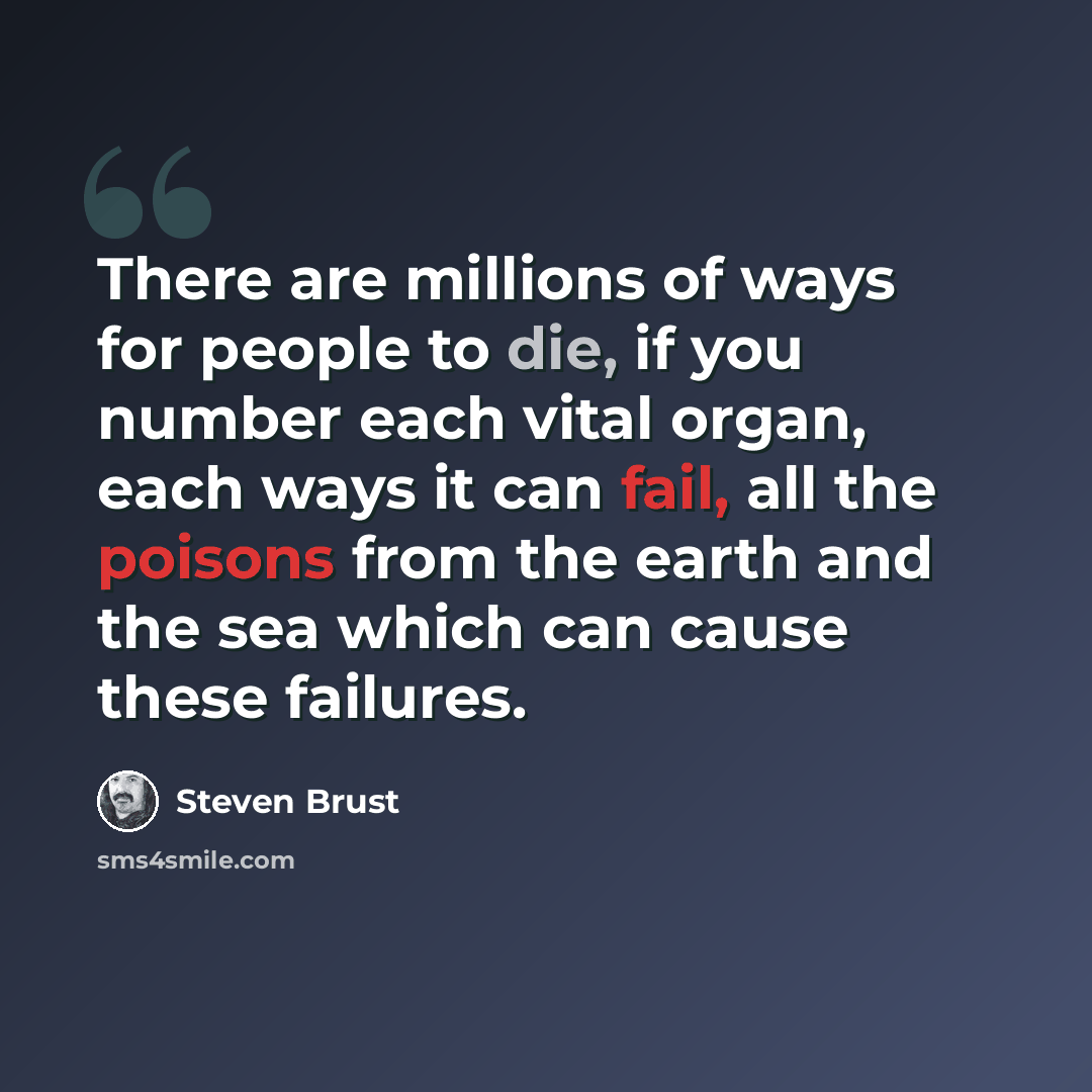 “There are millions of ways for people to die, if you number each vital organ, each ways it can fail, all the poisons from the earth and the sea which can cause these failures.” quote by Steven Brust