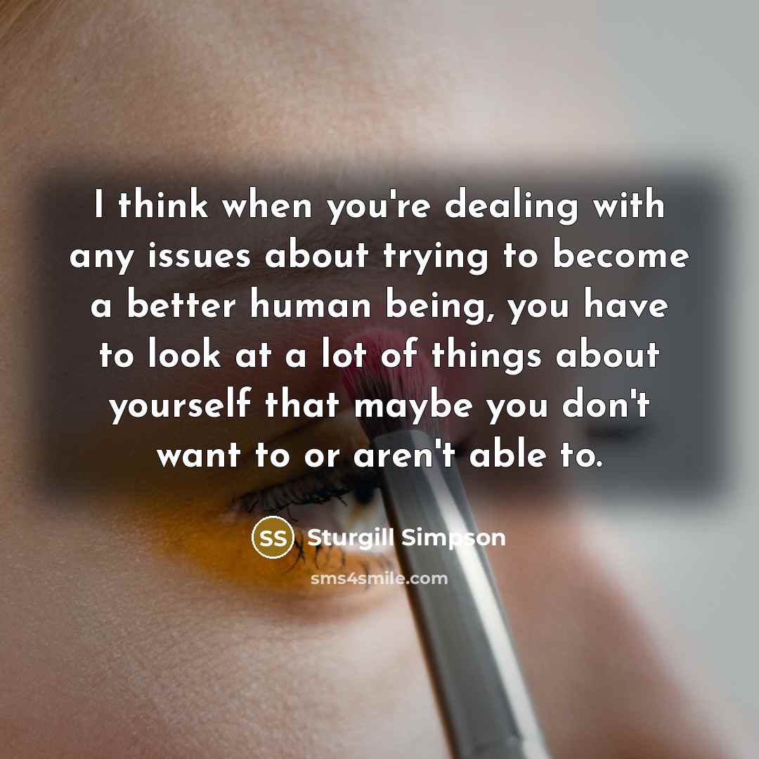 “I think when you're dealing with any issues about trying to become a better human being, you have to look at a lot of things about yourself that maybe you don't want to or aren't able to.” quote by Sturgill Simpson