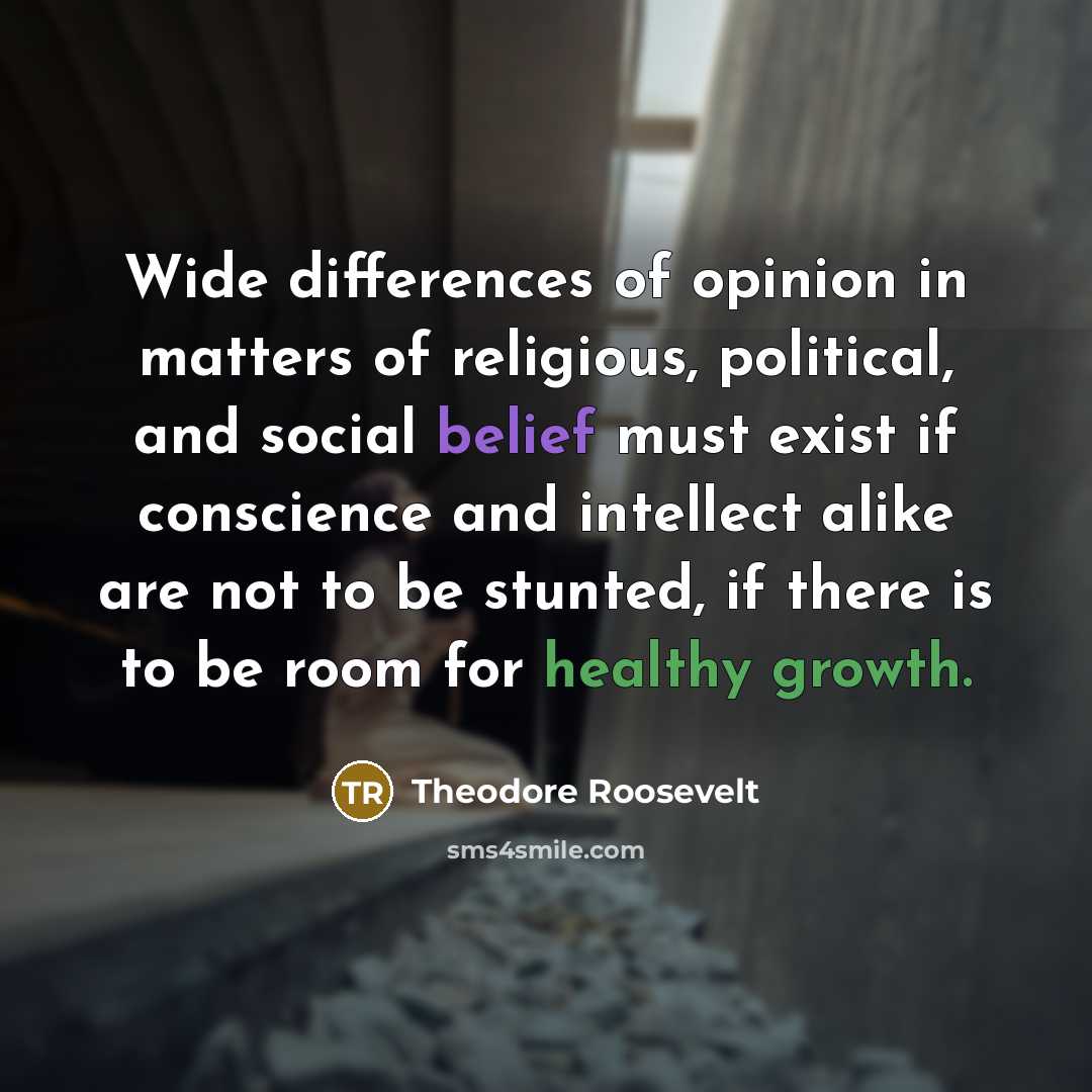 “Wide differences of opinion in matters of religious, political, and social belief must exist if conscience and intellect alike are not to be stunted, if there is to be room for healthy growth.” quote by Theodore Roosevelt