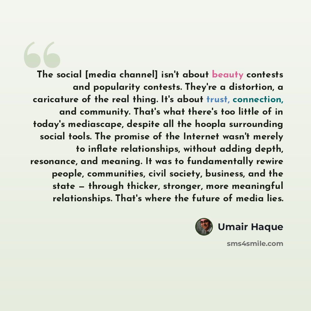 “The social [media channel] isn't about beauty contests and popularity contests. They're a distortion, a caricature of the real thing. It's about trust, connection, and community. That's what there's too little of in today's mediascape, despite all the hoopla surrounding social tools. The promise…” quote by Umair Haque