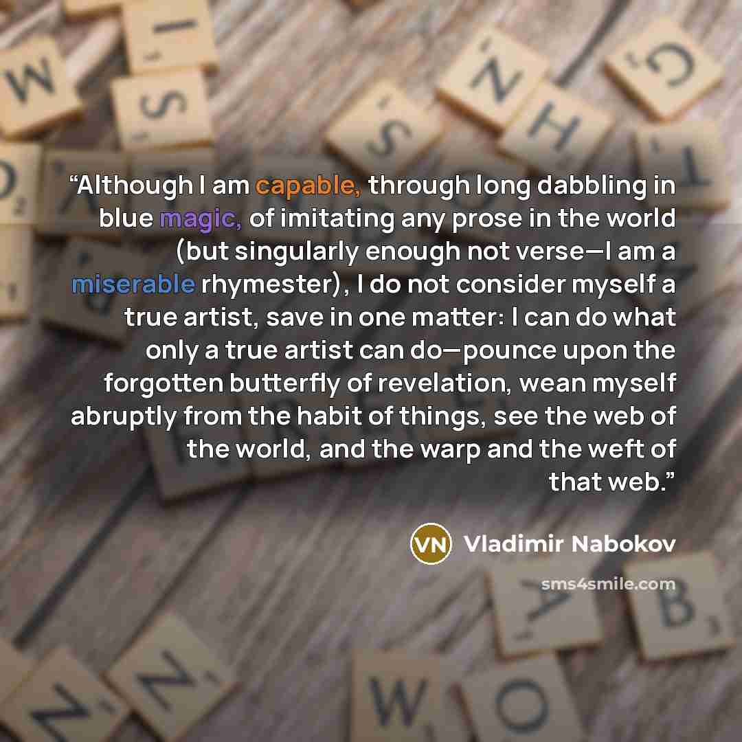 “Although I am capable, through long dabbling in blue magic, of imitating any prose in the world (but singularly enough not verse—I am a miserable rhymester), I do not consider myself a true artist, save in one matter: I can do what only a true artist can do—pounce upon the forgotten butterfly of…” quote by Vladimir Nabokov