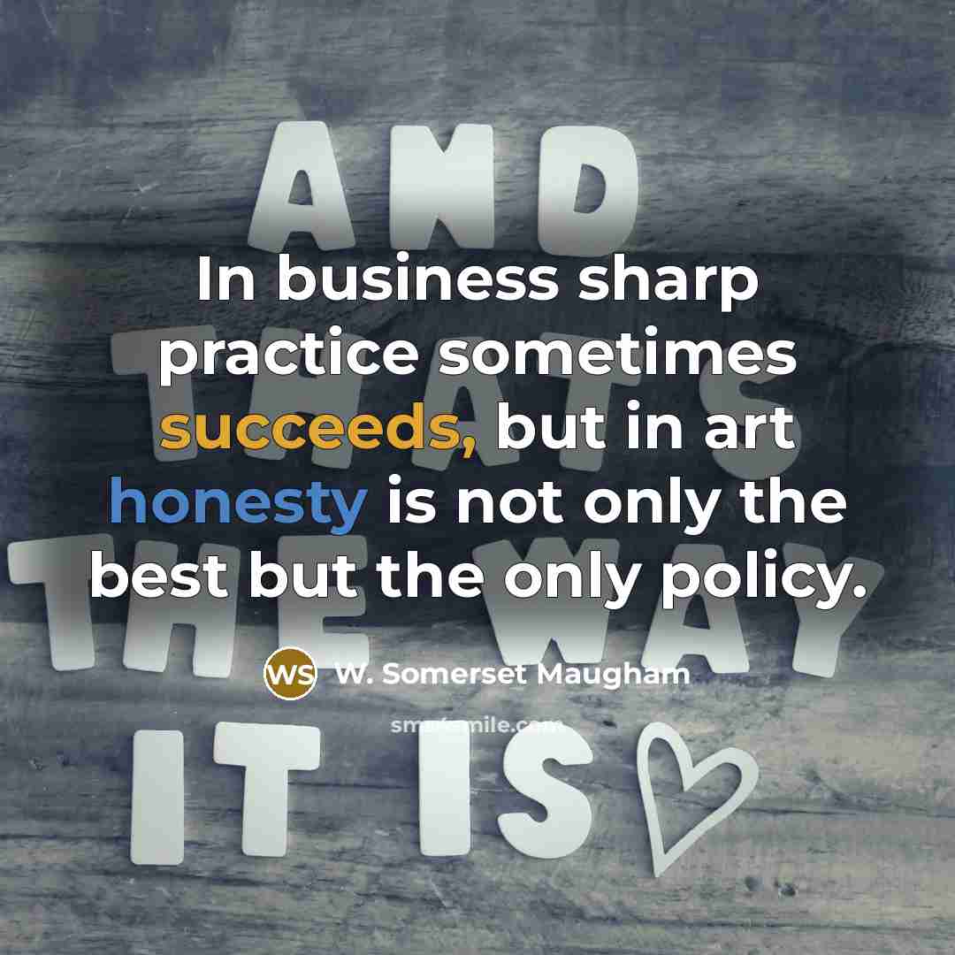“In business sharp practice sometimes succeeds, but in art honesty is not only the best but the only policy.” quote by W. Somerset Maugham