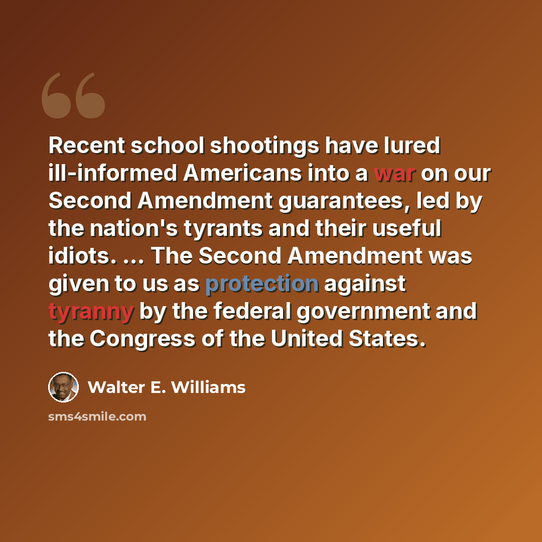 “Recent school shootings have lured ill-informed Americans into a war on our Second Amendment guarantees, led by the nation's tyrants and their useful idiots. ... The Second Amendment was given to us as protection against tyranny by the federal government and the Congress of the United States.” quote by Walter E. Williams