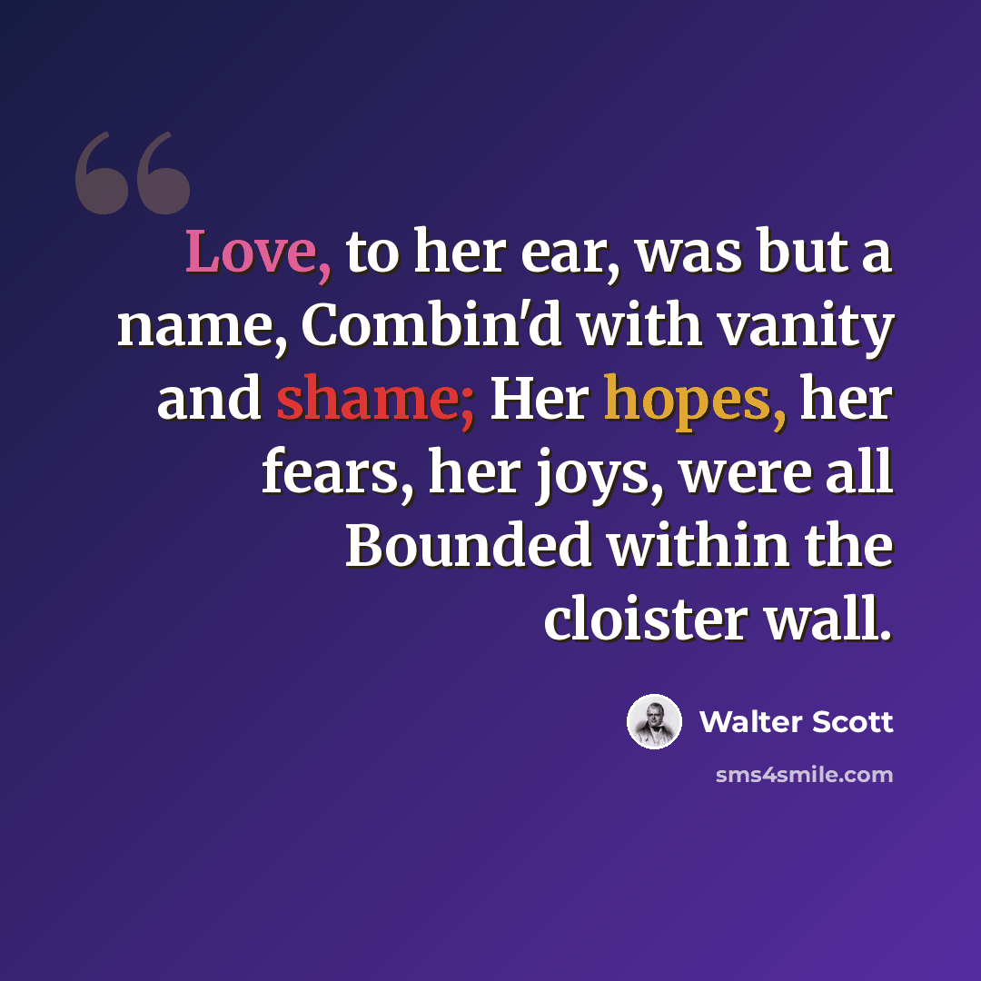 “Love, to her ear, was but a name, Combin'd with vanity and shame; Her hopes, her fears, her joys, were all Bounded within the cloister wall.” quote by Walter Scott