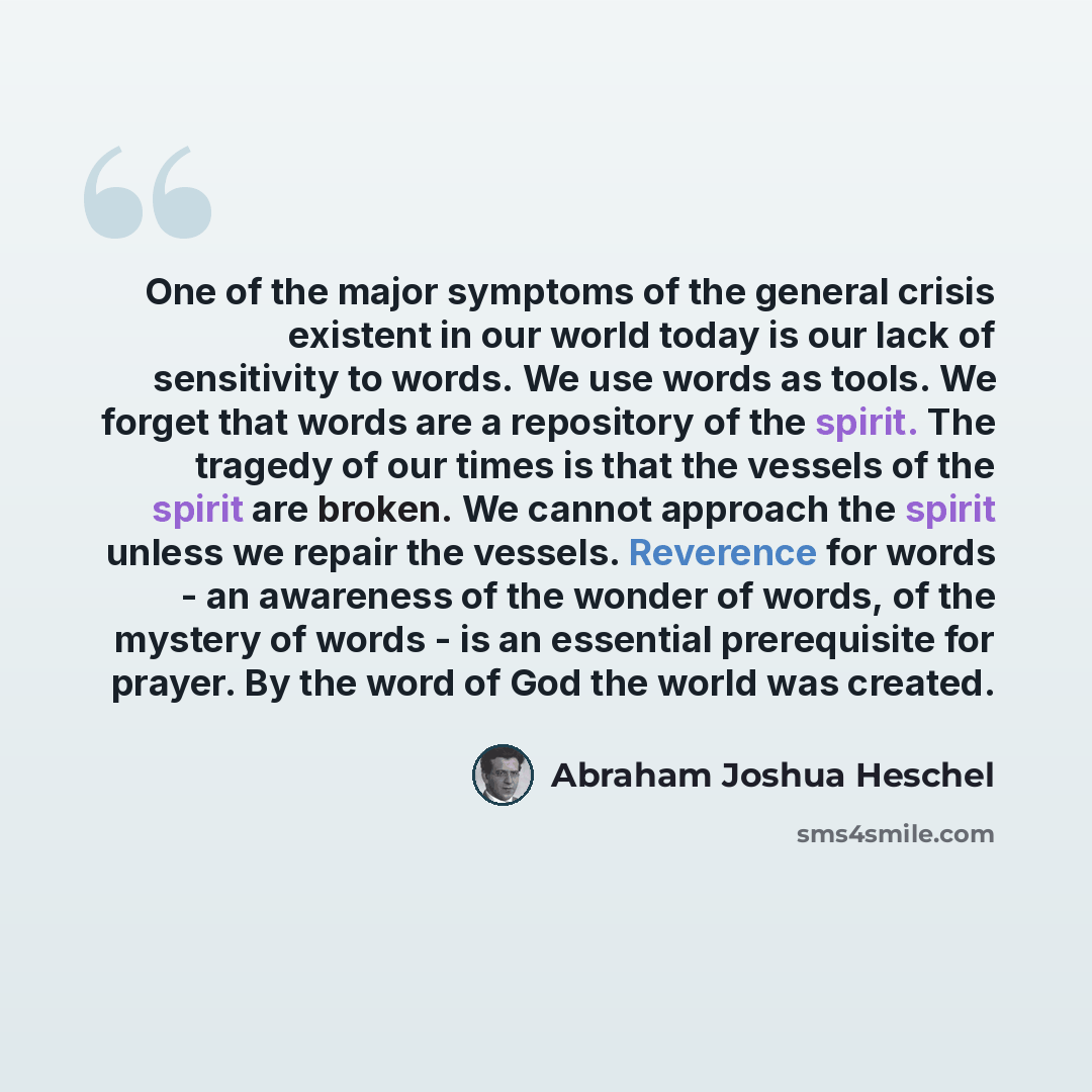 “One of the major symptoms of the general crisis existent in our world today is our lack of sensitivity to words. We use words as tools. We forget that words are a repository of the spirit. The tragedy of our times is that the vessels of the spirit are broken. We cannot approach the spirit unless…” quote by Abraham Joshua Heschel