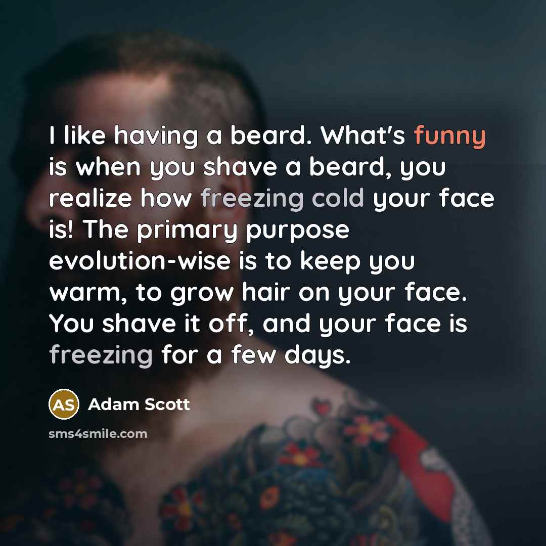 “I like having a beard. What's funny is when you shave a beard, you realize how freezing cold your face is! The primary purpose evolution-wise is to keep you warm, to grow hair on your face. You shave it off, and your face is freezing for a few days.” quote by Adam Scott