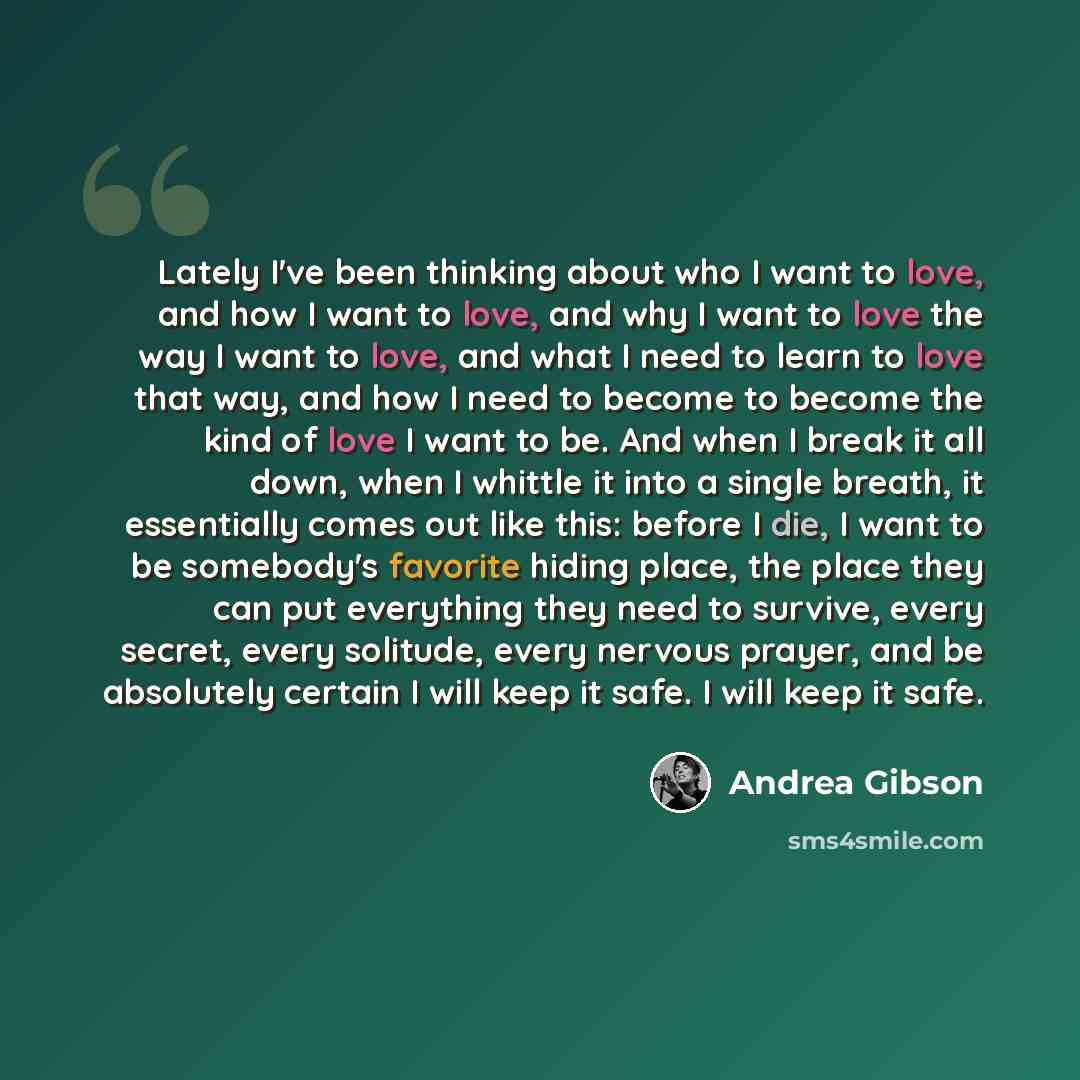 “Lately I've been thinking about who I want to love, and how I want to love, and why I want to love the way I want to love, and what I need to learn to love that way, and how I need to become to become the kind of love I want to be. And when I break it all down, when I whittle it into a single…” quote by Andrea Gibson