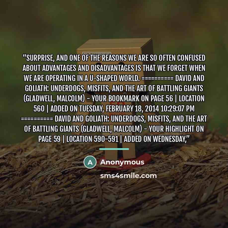“surprise, and one of the reasons we are so often confused about advantages and disadvantages is that we forget when we are operating in a U-shaped world. ========== David and Goliath: Underdogs, Misfits, and the Art of Battling Giants (Gladwell, Malcolm) - Your Bookmark on page 56 | Location 560 |…” quote by Anonymous