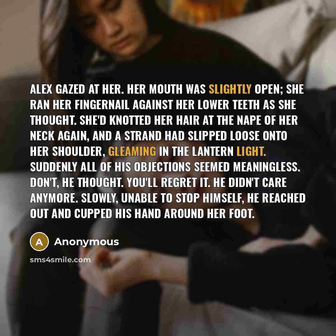 “Alex gazed at her. Her mouth was slightly open; she ran her fingernail against her lower teeth as she thought. She'd knotted her hair at the nape of her neck again, and a strand had slipped loose onto her shoulder, gleaming in the lantern light. Suddenly all of his objections seemed meaningless…” quote by Anonymous