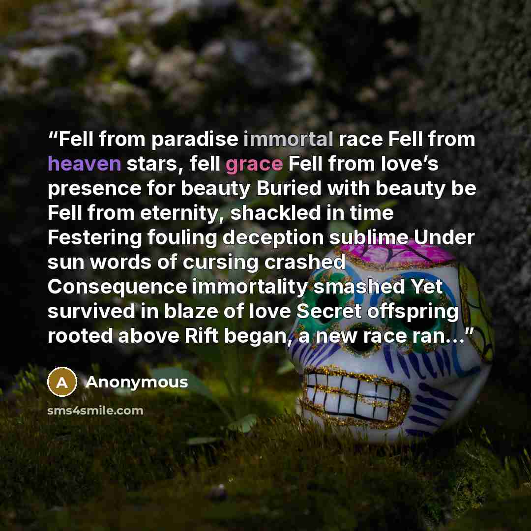 “Fell from paradise immortal race Fell from heaven stars, fell grace Fell from love’s presence for beauty Buried with beauty be Fell from eternity, shackled in time Festering fouling deception sublime Under sun words of cursing crashed Consequence immortality smashed Yet survived in blaze of love…” quote by Anonymous