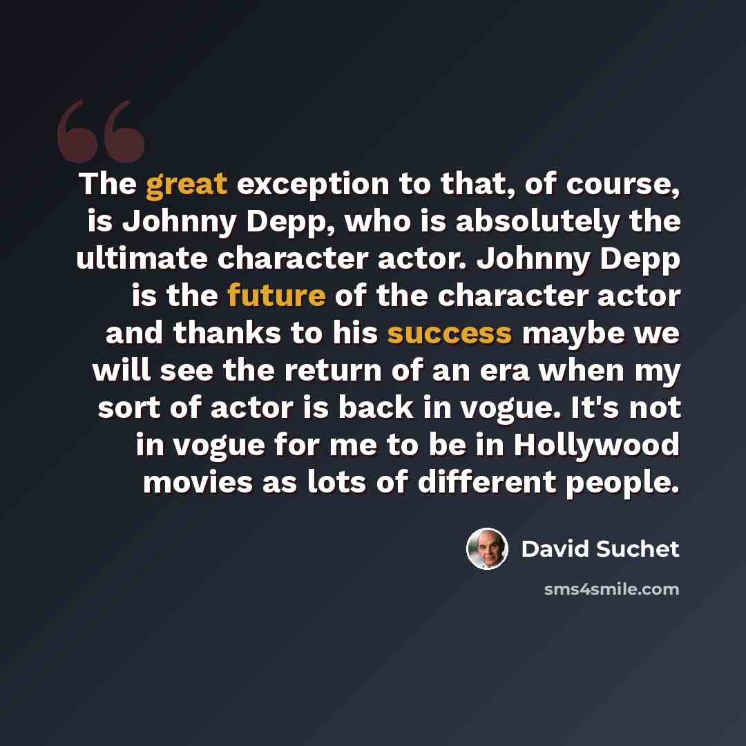 “The great exception to that, of course, is Johnny Depp, who is absolutely the ultimate character actor. Johnny Depp is the future of the character actor and thanks to his success maybe we will see the return of an era when my sort of actor is back in vogue. It's not in vogue for me to be in…” quote by David Suchet