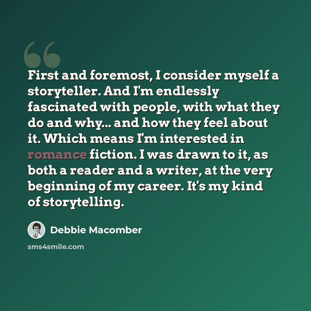 “First and foremost, I consider myself a storyteller. And I'm endlessly fascinated with people, with what they do and why... and how they feel about it. Which means I'm interested in romance fiction. I was drawn to it, as both a reader and a writer, at the very beginning of my career. It's my kind…” quote by Debbie Macomber