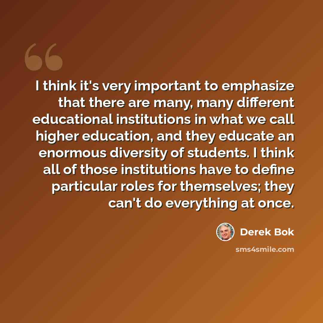 “I think it's very important to emphasize that there are many, many different educational institutions in what we call higher education, and they educate an enormous diversity of students. I think all of those institutions have to define particular roles for themselves; they can't do everything at…” quote by Derek Bok
