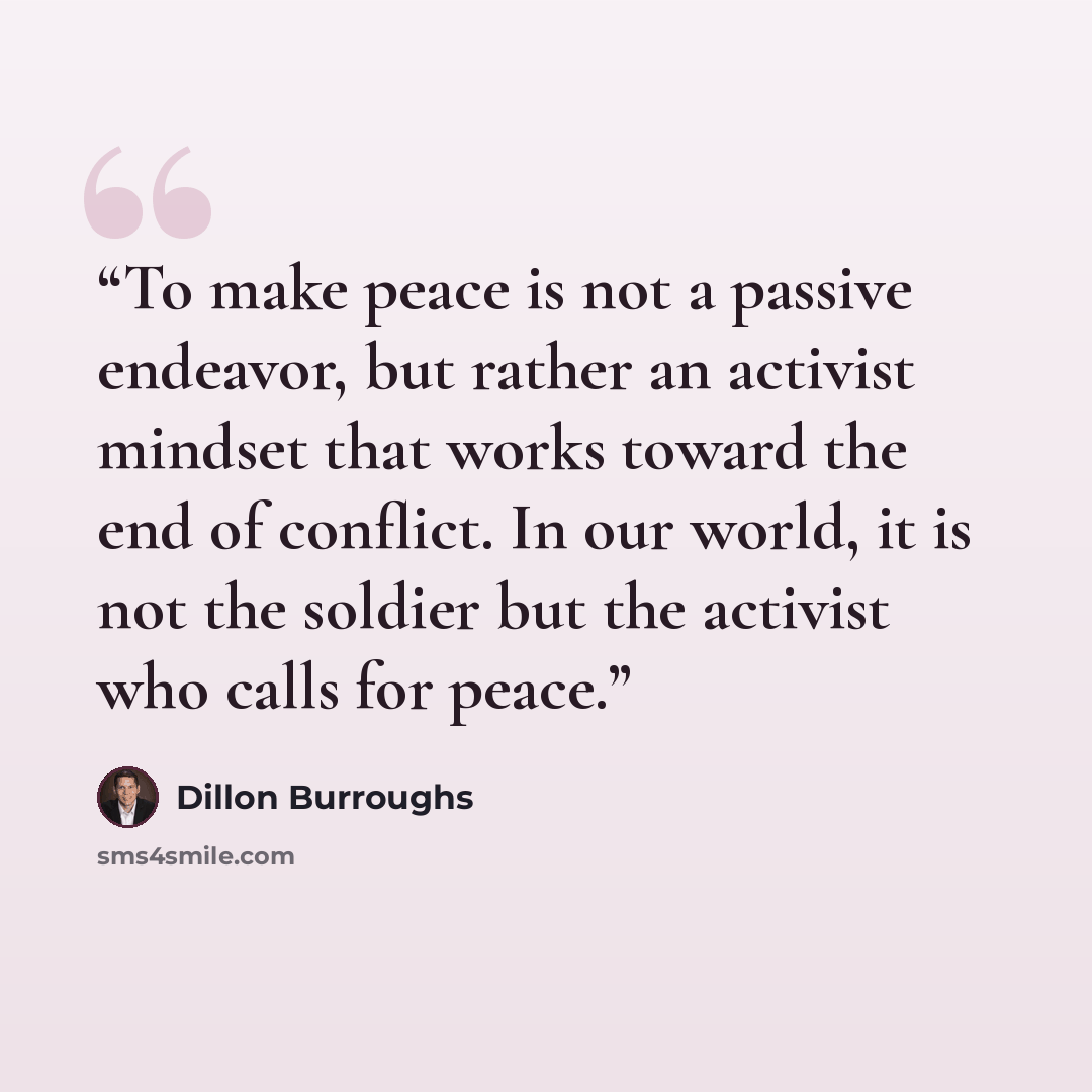 “To make peace is not a passive endeavor, but rather an activist mindset that works toward the end of conflict. In our world, it is not the soldier but the activist who calls for peace.” quote by Dillon Burroughs