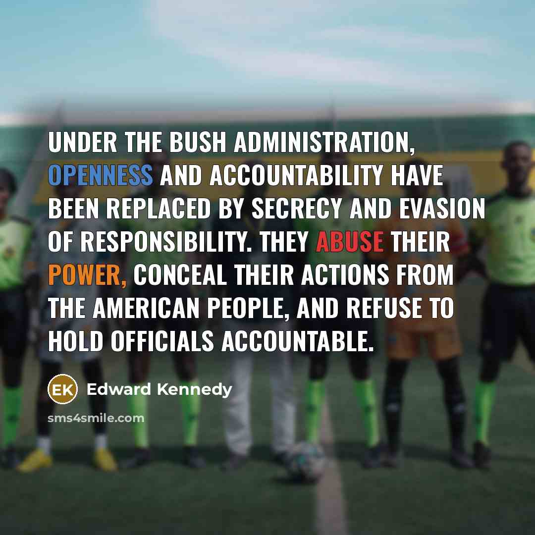 “Under the Bush administration, openness and accountability have been replaced by secrecy and evasion of responsibility. They abuse their power, conceal their actions from the American people, and refuse to hold officials accountable.” quote by Edward Kennedy