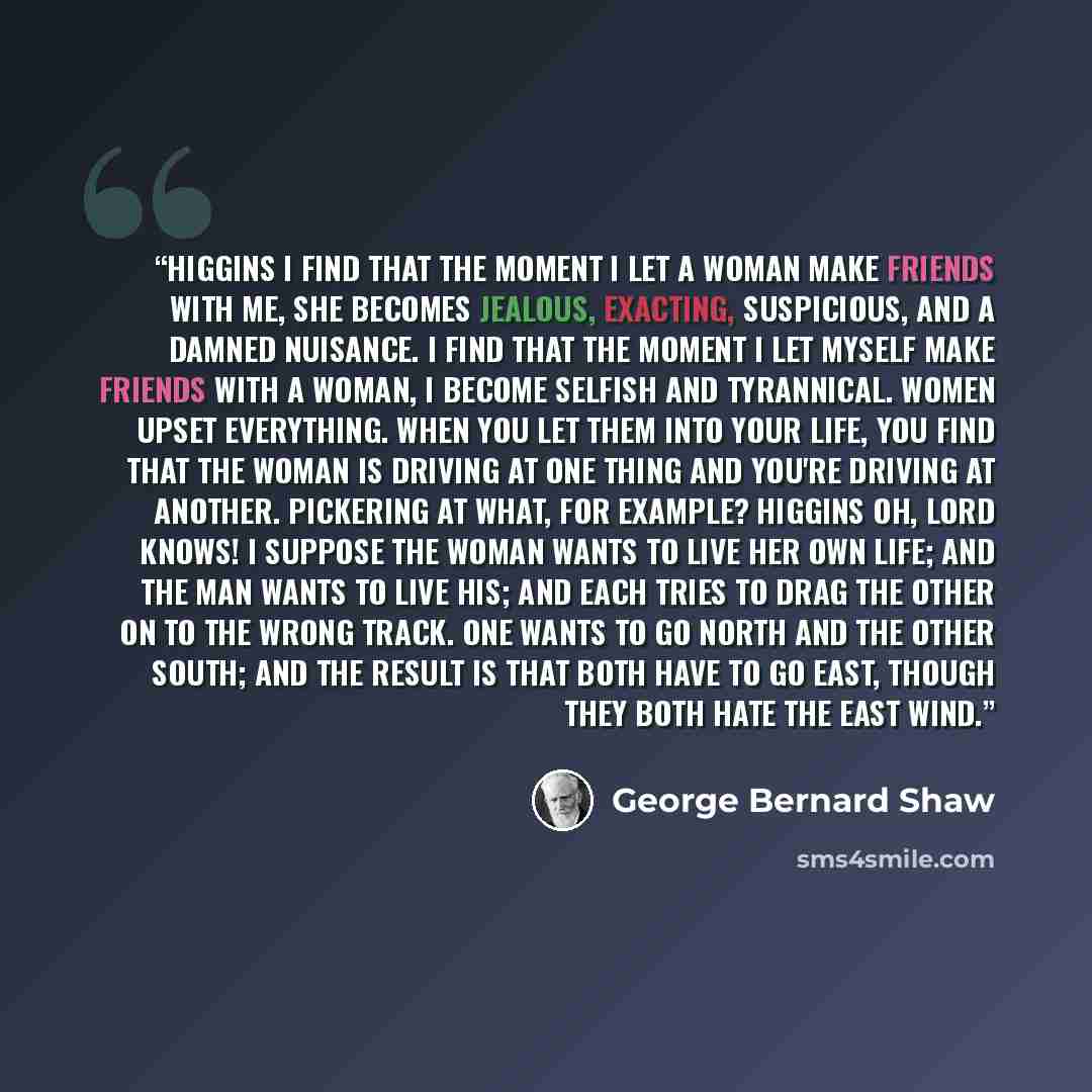 “HIGGINS I find that the moment I let a woman make friends with me, she becomes jealous, exacting, suspicious, and a damned nuisance. I find that the moment I let myself make friends with a woman, I become selfish and tyrannical. Women upset everything. When you let them into your life, you find…” quote by George Bernard Shaw