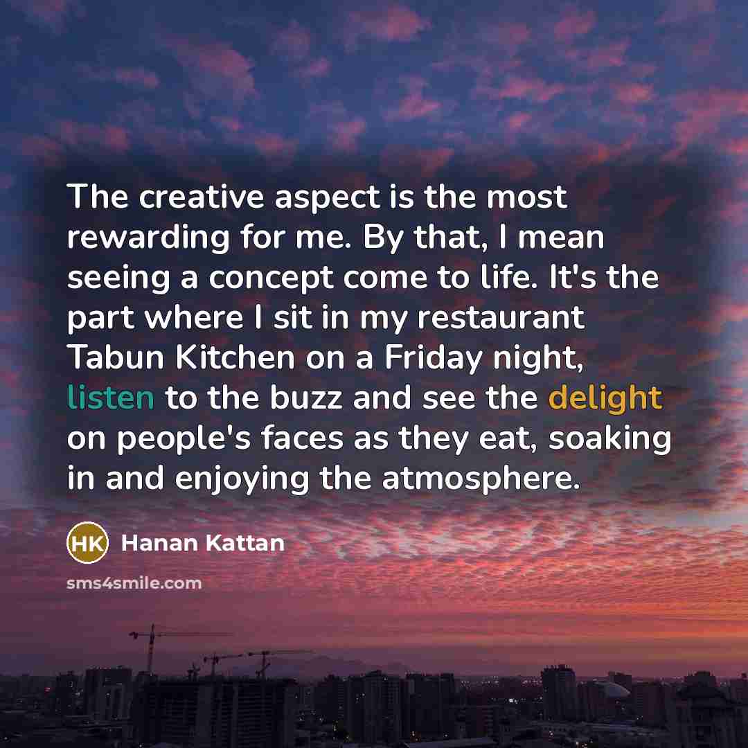 “The creative aspect is the most rewarding for me. By that, I mean seeing a concept come to life. It's the part where I sit in my restaurant Tabun Kitchen on a Friday night, listen to the buzz and see the delight on people's faces as they eat, soaking in and enjoying the atmosphere.” quote by Hanan Kattan