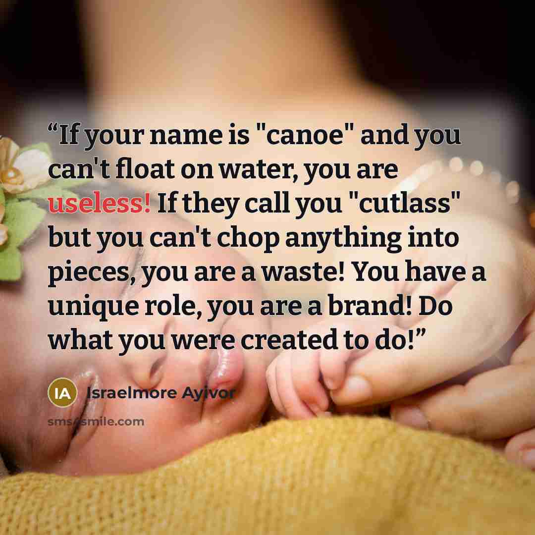 “If your name is "canoe" and you can't float on water, you are useless! If they call you "cutlass" but you can't chop anything into pieces, you are a waste! You have a unique role, you are a brand! Do what you were created to do!” quote by Israelmore Ayivor