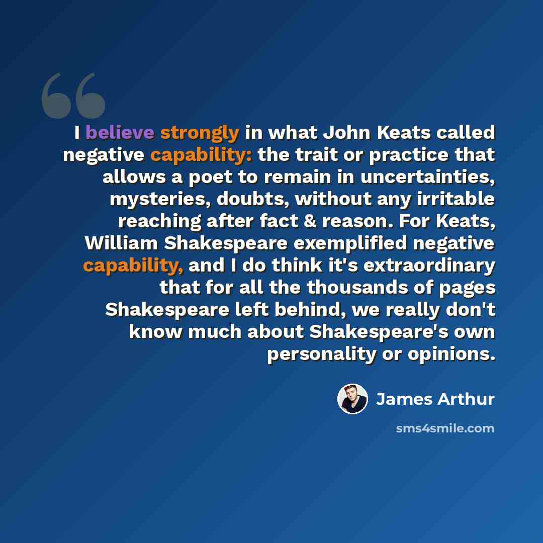 “I believe strongly in what John Keats called negative capability: the trait or practice that allows a poet to remain in uncertainties, mysteries, doubts, without any irritable reaching after fact & reason. For Keats, William Shakespeare exemplified negative capability, and I do think it's…” quote by James Arthur