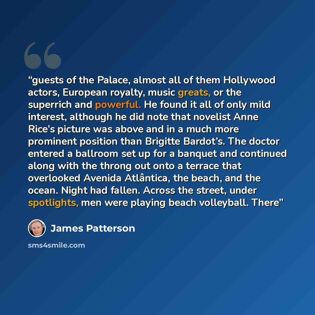 “guests of the Palace, almost all of them Hollywood actors, European royalty, music greats, or the superrich and powerful. He found it all of only mild interest, although he did note that novelist Anne Rice’s picture was above and in a much more prominent position than Brigitte Bardot’s. The doctor…” quote by James Patterson