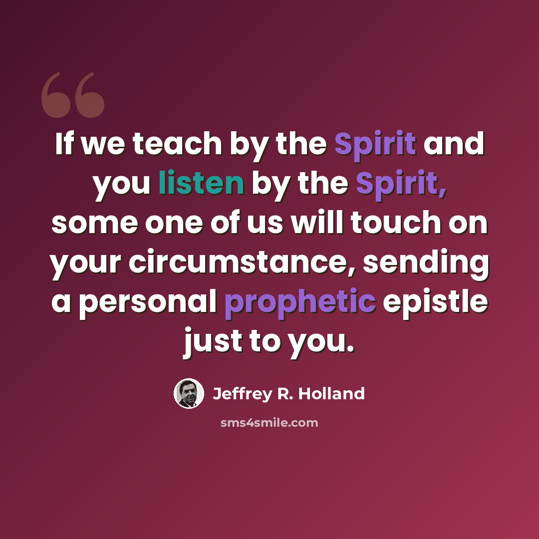 “If we teach by the Spirit and you listen by the Spirit, some one of us will touch on your circumstance, sending a personal prophetic epistle just to you.” quote by Jeffrey R. Holland
