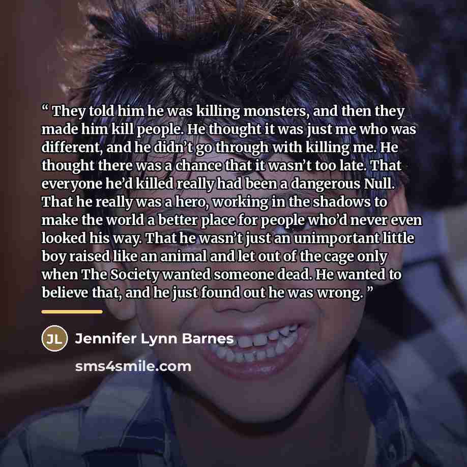 “They told him he was killing monsters, and then they made him kill people. He thought it was just me who was different, and he didn’t go through with killing me. He thought there was a chance that it wasn’t too late. That everyone he’d killed really had been a dangerous Null. That he really was a…” quote by Jennifer Lynn Barnes