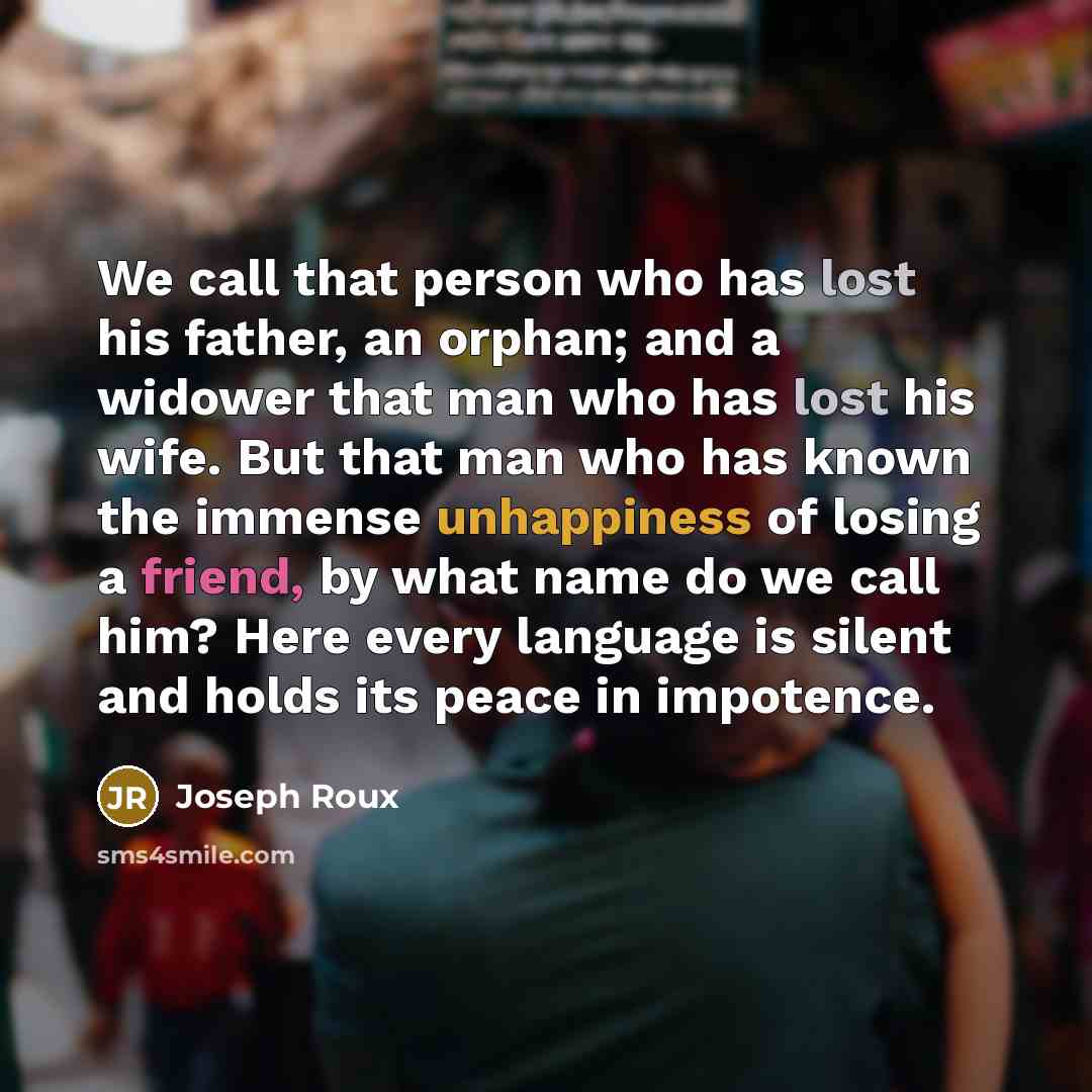“We call that person who has lost his father, an orphan; and a widower that man who has lost his wife. But that man who has known the immense unhappiness of losing a friend, by what name do we call him? Here every language is silent and holds its peace in impotence.” quote by Joseph Roux