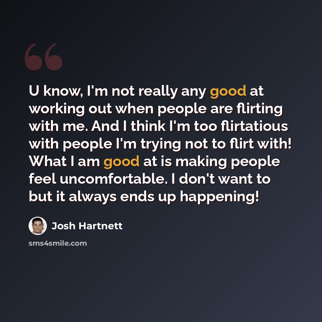 “U know, I'm not really any good at working out when people are flirting with me. And I think I'm too flirtatious with people I'm trying not to flirt with! What I am good at is making people feel uncomfortable. I don't want to but it always ends up happening!” quote by Josh Hartnett