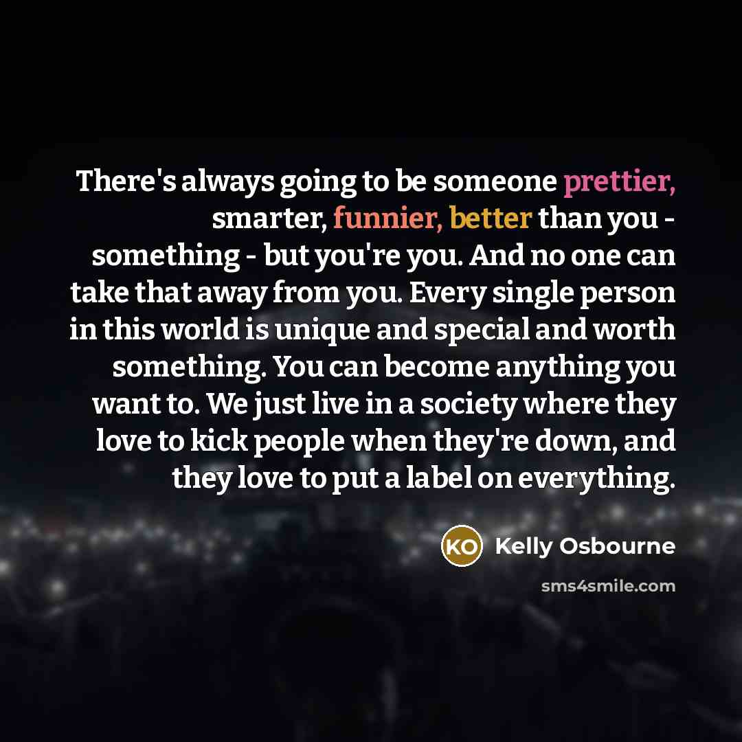 “There's always going to be someone prettier, smarter, funnier, better than you - something - but you're you. And no one can take that away from you. Every single person in this world is unique and special and worth something. You can become anything you want to. We just live in a society where…” quote by Kelly Osbourne