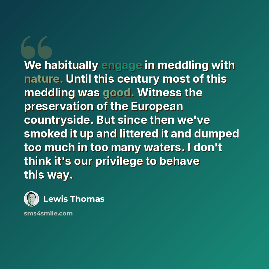 “We habitually engage in meddling with nature. Until this century most of this meddling was good. Witness the preservation of the European countryside. But since then we've smoked it up and littered it and dumped too much in too many waters. I don't think it's our privilege to behave this way.” quote by Lewis Thomas