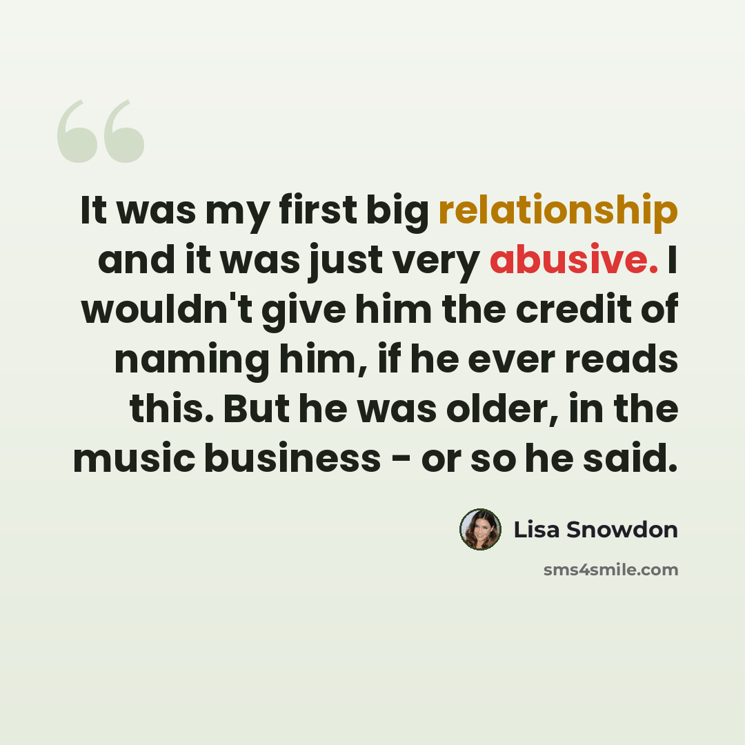 “It was my first big relationship and it was just very abusive. I wouldn't give him the credit of naming him, if he ever reads this. But he was older, in the music business - or so he said.” quote by Lisa Snowdon