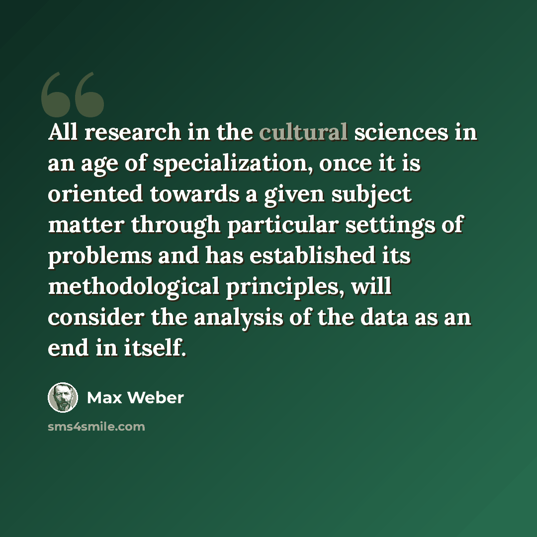 “All research in the cultural sciences in an age of specialization, once it is oriented towards a given subject matter through particular settings of problems and has established its methodological principles, will consider the analysis of the data as an end in itself.” quote by Max Weber